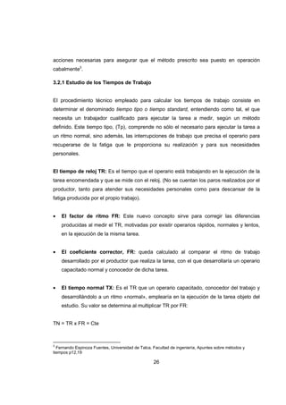 26
acciones necesarias para asegurar que el método prescrito sea puesto en operación
cabalmente3
.
3.2.1 Estudio de los Tiempos de Trabajo
El procedimiento técnico empleado para calcular los tiempos de trabajo consiste en
determinar el denominado tiempo tipo o tiempo standard, entendiendo como tal, el que
necesita un trabajador cualificado para ejecutar la tarea a medir, según un método
definido. Este tiempo tipo, (Tp), comprende no sólo el necesario para ejecutar la tarea a
un ritmo normal, sino además, las interrupciones de trabajo que precisa el operario para
recuperarse de la fatiga que le proporciona su realización y para sus necesidades
personales.
El tiempo de reloj TR: Es el tiempo que el operario está trabajando en la ejecución de la
tarea encomendada y que se mide con el reloj. (No se cuentan los paros realizados por el
productor, tanto para atender sus necesidades personales como para descansar de la
fatiga producida por el propio trabajo).
• El factor de ritmo FR: Este nuevo concepto sirve para corregir las diferencias
producidas al medir el TR, motivadas por existir operarios rápidos, normales y lentos,
en la ejecución de la misma tarea.
• El coeficiente corrector, FR: queda calculado al comparar el ritmo de trabajo
desarrollado por el productor que realiza la tarea, con el que desarrollaría un operario
capacitado normal y conocedor de dicha tarea.
• El tiempo normal TX: Es el TR que un operario capacitado, conocedor del trabajo y
desarrollándolo a un ritmo «normal», emplearía en la ejecución de la tarea objeto del
estudio. Su valor se determina al multiplicar TR por FR:
TN = TR x FR = Cte
3
Fernando Espinoza Fuentes, Universidad de Talca. Facultad de ingeniería, Apuntes sobre métodos y
tiempos p12,19
 