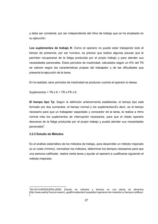 27
y debe ser constante, por ser independiente del ritmo de trabajo que se ha empleado en
su ejecución.
Los suplementos de trabajo K: Como el operario no puede estar trabajando todo el
tiempo de presencia, por ser humano, es preciso que realice algunas pausas que le
permitan recuperarse de la fatiga producida por el propio trabajo y para atender sus
necesidades personales. Estos períodos de inactividad, calculados según un K% del TN
se valoran según las características propias del trabajador y de las dificultades que
presenta la ejecución de la tarea.
En la realidad, esos períodos de inactividad se producen cuando el operario lo desea.
Suplementos = TN x K = TR x FR x K
El tiempo tipo Tp: Según la definición anteriormente establecida, el tiempo tipo está
formado por dos sumandos: el tiempo normal y los suplementos.Es decir, es el tiempo
necesario para que un trabajador capacitado y conocedor de la tarea, la realice a ritmo
normal más los suplementos de interrupción necesarios, para que el citado operario
descanse de la fatiga producida por el propio trabajo y pueda atender sus necesidades
personales4
.
3.2.2 Estudio de Métodos
Es el análisis sistemático de los métodos de trabajo, para desarrollar un método mejorado
(a un costo mínimo), normalizar los métodos, determinar los tiempos necesarios para que
una persona calificada realice cierta tarea y ayudar al operario a cualificarse siguiendo el
método mejorado.
4
SILVIO.A.MOSQUERA.(2008) Estudio de métodos y tiempos en una planta de alimentos
[http://www.webhp?source=search_app#hl=es&sclient=psyab&q=ingenieria+de+metodos+y+tiempos+pdf&oq=
]
 