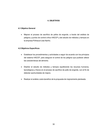 30
4. OBJETIVOS
4.1 Objetivo General
• Mejorar el proceso de sacrificio de pollos de engorde, a través del análisis de
peligros y puntos de control crítico HACCP y del estudio de métodos y tiempos en
la empresa Pofrescol Ltda Nariño.
4.2 Objetivos Específicos
• Establecer los procedimientos y actividades a seguir de acuerdo con los principios
del sistema HACCP, para asegurar el control de los peligros que pudieran alterar
las características del alimento.
• Diseñar el estudio de métodos y tiempos equilibrando los recursos humanos,
tecnológicos y físicos en el proceso de sacrificio de pollo de engorde, con el fin de
detectar oportunidades de mejora.
• Realizar el análisis costo-beneficio de la propuesta de mejoramiento planteada.
 