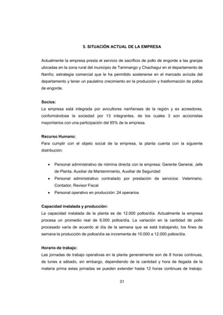 31
5. SITUACIÓN ACTUAL DE LA EMPRESA
Actualmente la empresa presta el servicio de sacrificio de pollo de engorde a las granjas
ubicadas en la zona rural del municipio de Taminango y Chachagui en el departamento de
Nariño; estrategia comercial que le ha permitido sostenerse en el mercado avícola del
departamento y tener un paulatino crecimiento en la producción y trasformación de pollos
de engorde.
Socios:
La empresa está integrada por avicultores nariñenses de la región y ex acreedores,
conformándose la sociedad por 13 integrantes, de los cuales 3 son accionistas
mayoritarios con una participación del 85% de la empresa.
Recurso Humano:
Para cumplir con el objeto social de la empresa, la planta cuenta con la siguiente
distribución:
• Personal administrativo de nómina directa con la empresa: Gerente General, Jefe
de Planta, Auxiliar de Mantenimiento, Auxiliar de Seguridad
• Personal administrativo contratado por prestación de servicios: Veterinario,
Contador, Revisor Fiscal
• Personal operativo en producción: 24 operarios
Capacidad instalada y producción:
La capacidad instalada de la planta es de 12.000 pollos/día. Actualmente la empresa
procesa un promedio real de 6.000 pollos/día. La variación en la cantidad de pollo
procesado varía de acuerdo al día de la semana que se está trabajando, los fines de
semana la producción de pollos/día se incrementa de 10.000 a 12.000 pollos/día.
Horario de trabajo:
Las jornadas de trabajo operativas en la planta generalmente son de 8 horas continuas,
de lunes a sábado, sin embargo, dependiendo de la cantidad y hora de llegada de la
materia prima estas jornadas se pueden extender hasta 12 horas continuas de trabajo.
 
