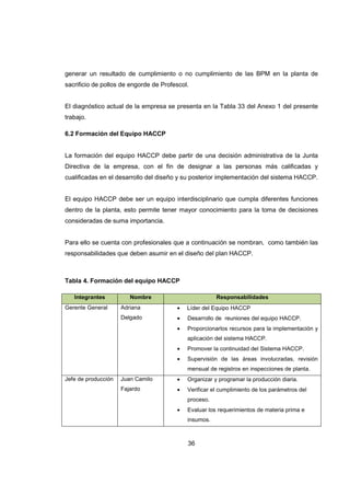 36
generar un resultado de cumplimiento o no cumplimiento de las BPM en la planta de
sacrificio de pollos de engorde de Profescol.
El diagnóstico actual de la empresa se presenta en la Tabla 33 del Anexo 1 del presente
trabajo.
6.2 Formación del Equipo HACCP
La formación del equipo HACCP debe partir de una decisión administrativa de la Junta
Directiva de la empresa, con el fin de designar a las personas más calificadas y
cualificadas en el desarrollo del diseño y su posterior implementación del sistema HACCP.
El equipo HACCP debe ser un equipo interdisciplinario que cumpla diferentes funciones
dentro de la planta, esto permite tener mayor conocimiento para la toma de decisiones
consideradas de suma importancia.
Para ello se cuenta con profesionales que a continuación se nombran, como también las
responsabilidades que deben asumir en el diseño del plan HACCP.
Tabla 4. Formación del equipo HACCP
Integrantes Nombre Responsabilidades
Gerente General Adriana
Delgado
• Líder del Equipo HACCP
• Desarrollo de reuniones del equipo HACCP.
• Proporcionarlos recursos para la implementación y
aplicación del sistema HACCP.
• Promover la continuidad del Sistema HACCP.
• Supervisión de las áreas involucradas, revisión
mensual de registros en inspecciones de planta.
Jefe de producción Juan Camilo
Fajardo
• Organizar y programar la producción diaria.
• Verificar el cumplimiento de los parámetros del
proceso.
• Evaluar los requerimientos de materia prima e
insumos.
 