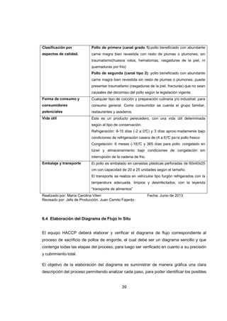 39
Clasificación por
aspectos de calidad.
Pollo de primera (canal grado 1):pollo beneficiado con abundante
carne magra bien revestida con resto de plumas o plumones, sin
traumatismo(huesos rotos, hematomas, rasgaduras de la piel, ni
quemaduras por frio)
Pollo de segunda (canal tipo 2): pollo beneficiado con abundante
carne magra bien revestida sin resto de plumas o plumones, puede
presentar traumatismo (rasgaduras de la piel, fracturas) que no sean
causales del decomiso del pollo según la legislación vigente.
Forma de consumo y
consumidores
potenciales
Cualquier tipo de cocción y preparación culinaria y/o industrial; para
consumo general. Como consumidor se cuenta el grupo familiar,
restaurantes y asaderos.
Vida útil Este es un producto perecedero, con una vida útil determinada
según el tipo de conservación.
Refrigeración: 8-15 días (-2 a 0°C) y 3 días aproxi madamente bajo
condiciones de refrigeración casera de (4 a 6)°C pa ra pollo fresco
Congelación: 6 meses (-18)°C y 365 días para pollo congelado en
túnel y almacenamiento bajo condiciones de congelación sin
interrupción de la cadena de frio.
Embalaje y transporte El pollo es embalado en canastas plásticas perforadas de 60x40x25
cm con capacidad de 20 a 25 unidades según el tamaño.
El transporte se realiza en vehículos tipo furgón refrigerados con la
temperatura adecuada, limpios y desinfectados, con la leyenda
“transporte de alimentos”
Realizado por: María Carolina Viteri Fecha: Junio de 2013
Revisado por: Jefe de Producción. Juan Camilo Fajardo
6.4 Elaboración del Diagrama de Flujo In Situ
El equipo HACCP deberá elaborar y verificar el diagrama de flujo correspondiente al
proceso de sacrificio de pollos de engorde, el cual debe ser un diagrama sencillo y que
contenga todas las etapas del proceso, para luego ser verificado en cuanto a su precisión
y cubrimiento total.
El objetivo de la elaboración del diagrama es suministrar de manera gráfica una clara
descripción del proceso permitiendo analizar cada paso, para poder identificar los posibles
 