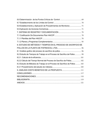 6.6 Determinación de los Puntos Críticos de Control ............................................... 69
6.7 Establecimiento de los Límites de Control ............................................................. 70
6.8 Establecimiento y Aplicación de Procedimientos de Monitoreo.......................... 71
6.9 Aplicación de Acciones Correctivas......................................................................... 71
7. SISTEMA DE REGISTRO Y DOCUMENTACIÓN .................................................. 78
7.1 Codificación De Documentos Plan HACCP ........................................................... 78
7.1.1 Planillas del Plan HACCP...................................................................................... 78
7.1.2 Planes y Programas Complementarios ............................................................... 95
8. ESTUDIO DE MÉTODOS Y TIEMPOS EN EL PROCESO DE SACRIFICIO DE
POLLOS EN LA PLANTA DE POFRESCOL LTDA..................................................... 96
8.1 Análisis grafico del proceso de sacrificio de pollos............................................... 96
8.2 Estudio de Tiempos de Trabajo en el Proceso de Sacrifico de Pollos .............. 99
8.2.1. Calculo de la eficiencia........................................................................................ 101
8.2.2 Cálculo del Tiempo Normal del Proceso de Sacrifico de Pollos.................... 102
8.3 Estudio de Métodos de Trabajo en el Proceso de Sacrificio de Pollos ........... 103
8.3.1 Procedimiento del estudio de métodos.............................................................. 105
9. ANÁLISIS COSTO BENEFICIO DE LA PROPUESTA......................................... 111
CONCLUSIONES............................................................................................................ 117
RECOMENDACIONES .................................................................................................. 118
BIBLIOGRAFÍA................................................................................................................ 119
ANEXOS........................................................................................................................... 121
 