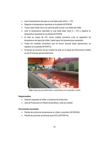 51
• Leer la temperatura del agua la cual debe estar entre 1 – 2°C.
• Registrar la temperatura reportada en la planilla 001PHF08.
• Tomar cada media hora una canal de pollo al azar a la salida del chiller.
• Leer la temperatura reportada la cual debe estar entre 2 – 4°C y registrar la
temperatura reportada en la planilla 001PHF08
• Si ésta es mayor de 4°C, tomar medida correctiva p ara la regulación de
temperatura del agua del chiller, hasta lograr las temperaturas requeridas.
• Todas las medidas correctivas que se tomen durante éstas operaciones, se
registran en la planilla 001PHF10.
• El tiempo de duración de las canales de pollo en la etapa de enfriamiento (chiller)
es de 20 minutos aproximadamente.
Foto: Etapa de pre-enfriamiento y enfriamiento en el prechiller y chiller
Responsables
• Operario asignado al chiller y auxiliares de producción
• Jefe de Producción en Planta de beneficio y Jefe de Calidad
Documentos asociados
• Planilla de control de temperaturas en chiller y prechiller (001PHF08).
• Planilla de acciones correctivas para PCC (001PHF14).
 