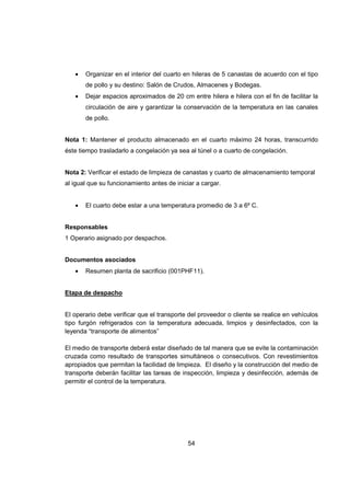 54
• Organizar en el interior del cuarto en hileras de 5 canastas de acuerdo con el tipo
de pollo y su destino: Salón de Crudos, Almacenes y Bodegas.
• Dejar espacios aproximados de 20 cm entre hilera e hilera con el fin de facilitar la
circulación de aire y garantizar la conservación de la temperatura en las canales
de pollo.
Nota 1: Mantener el producto almacenado en el cuarto máximo 24 horas, transcurrido
éste tiempo trasladarlo a congelación ya sea al túnel o a cuarto de congelación.
Nota 2: Verificar el estado de limpieza de canastas y cuarto de almacenamiento temporal
al igual que su funcionamiento antes de iniciar a cargar.
• El cuarto debe estar a una temperatura promedio de 3 a 6º C.
Responsables
1 Operario asignado por despachos.
Documentos asociados
• Resumen planta de sacrificio (001PHF11).
Etapa de despacho
El operario debe verificar que el transporte del proveedor o cliente se realice en vehículos
tipo furgón refrigerados con la temperatura adecuada, limpios y desinfectados, con la
leyenda “transporte de alimentos”
El medio de transporte deberá estar diseñado de tal manera que se evite la contaminación
cruzada como resultado de transportes simultáneos o consecutivos. Con revestimientos
apropiados que permitan la facilidad de limpieza. El diseño y la construcción del medio de
transporte deberán facilitar las tareas de inspección, limpieza y desinfección, además de
permitir el control de la temperatura.
 