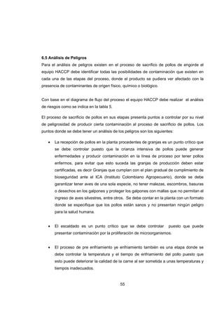 55
6.5 Análisis de Peligros
Para el análisis de peligros existen en el proceso de sacrifico de pollos de engorde el
equipo HACCP debe identificar todas las posibilidades de contaminación que existen en
cada una de las etapas del proceso, donde el producto se pudiera ver afectado con la
presencia de contaminantes de origen físico, químico o biológico.
Con base en el diagrama de flujo del proceso el equipo HACCP debe realizar el análisis
de riesgos como se indica en la tabla 5.
El proceso de sacrificio de pollos en sus etapas presenta puntos a controlar por su nivel
de peligrosidad de producir cierta contaminación al proceso de sacrificio de pollos. Los
puntos donde se debe tener un análisis de los peligros son los siguientes:
• La recepción de pollos en la planta procedentes de granjas es un punto crítico que
se debe controlar puesto que la crianza intensiva de pollos puede generar
enfermedades y producir contaminación en la línea de proceso por tener pollos
enfermos, para evitar que esto suceda las granjas de producción deben estar
certificadas, es decir Granjas que cumplan con el plan gradual de cumplimiento de
bioseguridad ante el ICA (Instituto Colombiano Agropecuario), donde se debe
garantizar tener aves de una sola especie, no tener malezas, escombros, basuras
o desechos en los galpones y proteger los galpones con mallas que no permitan el
ingreso de aves silvestres, entre otros. Se debe contar en la planta con un formato
donde se especifique que los pollos están sanos y no presentan ningún peligro
para la salud humana.
• El escaldado es un punto crítico que se debe controlar puesto que puede
presentar contaminación por la proliferación de microorganismos.
• El proceso de pre enfriamiento ye enfriamiento también es una etapa donde se
debe controlar la temperatura y el tiempo de enfriamiento del pollo puesto que
esto puede deteriorar la calidad de la carne al ser sometida a unas temperaturas y
tiempos inadecuados.
 