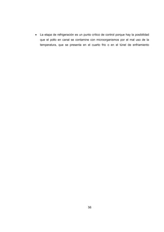 56
• La etapa de refrigeración es un punto crítico de control porque hay la posibilidad
que el pollo en canal se contamine con microorganismos por el mal uso de la
temperatura, que se presenta en el cuarto frio o en el túnel de enfriamiento
 
