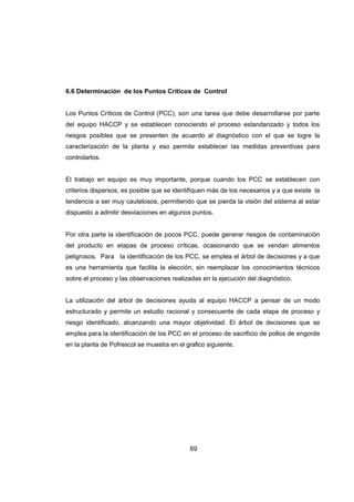 69
6.6 Determinación de los Puntos Críticos de Control
Los Puntos Críticos de Control (PCC), son una tarea que debe desarrollarse por parte
del equipo HACCP y se establecen conociendo el proceso estandarizado y todos los
riesgos posibles que se presenten de acuerdo al diagnóstico con el que se logre la
caracterización de la planta y eso permite establecer las medidas preventivas para
controlarlos.
El trabajo en equipo es muy importante, porque cuando los PCC se establecen con
criterios dispersos, es posible que se identifiquen más de los necesarios y a que existe la
tendencia a ser muy cautelosos, permitiendo que se pierda la visión del sistema al estar
dispuesto a admitir desviaciones en algunos puntos.
Por otra parte la identificación de pocos PCC, puede generar riesgos de contaminación
del producto en etapas de proceso críticas, ocasionando que se vendan alimentos
peligrosos. Para la identificación de los PCC, se emplea el árbol de decisiones y a que
es una herramienta que facilita la elección, sin reemplazar los conocimientos técnicos
sobre el proceso y las observaciones realizadas en la ejecución del diagnóstico.
La utilización del árbol de decisiones ayuda al equipo HACCP a pensar de un modo
estructurado y permite un estudio racional y consecuente de cada etapa de proceso y
riesgo identificado, alcanzando una mayor objetividad. El árbol de decisiones que se
emplea para la identificación de los PCC en el proceso de sacrificio de pollos de engorde
en la planta de Pofrescol se muestra en el grafico siguiente.
 
