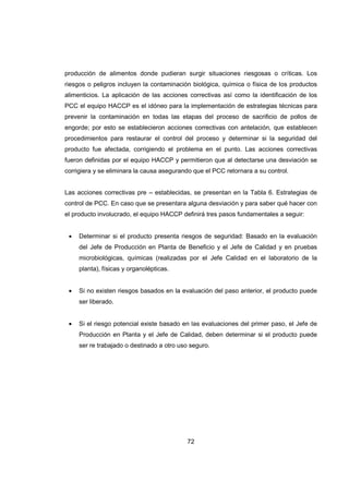 72
producción de alimentos donde pudieran surgir situaciones riesgosas o críticas. Los
riesgos o peligros incluyen la contaminación biológica, química o física de los productos
alimenticios. La aplicación de las acciones correctivas así como la identificación de los
PCC el equipo HACCP es el idóneo para la implementación de estrategias técnicas para
prevenir la contaminación en todas las etapas del proceso de sacrificio de pollos de
engorde; por esto se establecieron acciones correctivas con antelación, que establecen
procedimientos para restaurar el control del proceso y determinar si la seguridad del
producto fue afectada, corrigiendo el problema en el punto. Las acciones correctivas
fueron definidas por el equipo HACCP y permitieron que al detectarse una desviación se
corrigiera y se eliminara la causa asegurando que el PCC retornara a su control.
Las acciones correctivas pre – establecidas, se presentan en la Tabla 6. Estrategias de
control de PCC. En caso que se presentara alguna desviación y para saber qué hacer con
el producto involucrado, el equipo HACCP definirá tres pasos fundamentales a seguir:
• Determinar si el producto presenta riesgos de seguridad: Basado en la evaluación
del Jefe de Producción en Planta de Beneficio y el Jefe de Calidad y en pruebas
microbiológicas, químicas (realizadas por el Jefe Calidad en el laboratorio de la
planta), físicas y organolépticas.
• Si no existen riesgos basados en la evaluación del paso anterior, el producto puede
ser liberado.
• Si el riesgo potencial existe basado en las evaluaciones del primer paso, el Jefe de
Producción en Planta y el Jefe de Calidad, deben determinar si el producto puede
ser re trabajado o destinado a otro uso seguro.
 