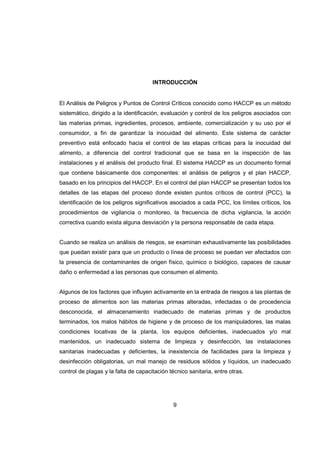 9
INTRODUCCIÓN
El Análisis de Peligros y Puntos de Control Críticos conocido como HACCP es un método
sistemático, dirigido a la identificación, evaluación y control de los peligros asociados con
las materias primas, ingredientes, procesos, ambiente, comercialización y su uso por el
consumidor, a fin de garantizar la inocuidad del alimento. Este sistema de carácter
preventivo está enfocado hacia el control de las etapas críticas para la inocuidad del
alimento, a diferencia del control tradicional que se basa en la inspección de las
instalaciones y el análisis del producto final. El sistema HACCP es un documento formal
que contiene básicamente dos componentes: el análisis de peligros y el plan HACCP,
basado en los principios del HACCP. En el control del plan HACCP se presentan todos los
detalles de las etapas del proceso donde existen puntos críticos de control (PCC), la
identificación de los peligros significativos asociados a cada PCC, los límites críticos, los
procedimientos de vigilancia o monitoreo, la frecuencia de dicha vigilancia, la acción
correctiva cuando exista alguna desviación y la persona responsable de cada etapa.
Cuando se realiza un análisis de riesgos, se examinan exhaustivamente las posibilidades
que puedan existir para que un producto o línea de proceso se puedan ver afectados con
la presencia de contaminantes de origen físico, químico o biológico, capaces de causar
daño o enfermedad a las personas que consumen el alimento.
Algunos de los factores que influyen activamente en la entrada de riesgos a las plantas de
proceso de alimentos son las materias primas alteradas, infectadas o de procedencia
desconocida, el almacenamiento inadecuado de materias primas y de productos
terminados, los malos hábitos de higiene y de proceso de los manipuladores, las malas
condiciones locativas de la planta, los equipos deficientes, inadecuados y/o mal
mantenidos, un inadecuado sistema de limpieza y desinfección, las instalaciones
sanitarias inadecuadas y deficientes, la inexistencia de facilidades para la limpieza y
desinfección obligatorias, un mal manejo de residuos sólidos y líquidos, un inadecuado
control de plagas y la falta de capacitación técnico sanitaria, entre otras.
 