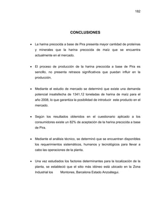 182 
CONCLUSIONES 
• La harina precocida a base de Pira presenta mayor cantidad de proteínas 
y minerales que la harina precocida de maíz que se encuentra 
actualmente en el mercado. 
• El proceso de producción de la harina precocida a base de Pira es 
sencillo, no presenta retrasos significativos que puedan influir en la 
producción. 
• Mediante el estudio de mercado se determinó que existe una demanda 
potencial insatisfecha de 1341,12 toneladas de harina de maíz para el 
año 2008, lo que garantiza la posibilidad de introducir este producto en el 
mercado. 
• Según los resultados obtenidos en el cuestionario aplicado a los 
consumidores existe un 82% de aceptación de la harina precocida a base 
de Pira. 
• Mediante el análisis técnico, se determinó que se encuentran disponibles 
los requerimientos sistemáticos, humanos y tecnológicos para llevar a 
cabo las operaciones de la planta. 
• Una vez estudiados los factores determinantes para la localización de la 
planta, se estableció que el sitio más idóneo está ubicado en la Zona 
Industrial los Montones, Barcelona Estado Anzoátegui. 
 