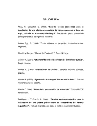 BIBLIOGRAFÍA 
Añez, C- González, E o-económico para la 
instalación de una planta procesadora de harina precocida a base de 
par 
Arg 
Alfo po Noriega. 
Gru 
Muther R. (1970). “Distribución en planta”. Editorial Hispano Europea, 
Muther R. (1997). “Systematic Planning Of Industrial Facilities”. Editorial 
Ma 
1er 
Rodríguez L. Y Chacón L. (2000). “Estudio técnico-económico para la 
instalación de una planta procesadora de concentrado de naranja 
(squashes)”. Trabajo de grado para optar al título de ingeniero industrial. 
. (2008). “Estudio técnic 
soya, ubicada en el estado Anzoátegui”. Trabajo de grado presentado a optar al título de ingeniero industrial. 
Ander- Egg, E. (2004). “Como elaborar un proyecto”. Lumen/hvmanitas. entina. rd L y Bangs J. “Manual de Producción”. Gru 
Galindo A. (2001). “El amaranto una opción viable de alimento y cultivo”. po Noriega. 
España. 
Hispano Europea, España. rcial C (2006). “Formulario y evaluación de proyectos”. Editorial ECDE a edición.  