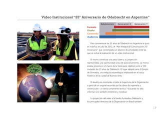 Video Institucional “25º Aniversario de Odebrecht en Argentina”
	

Babyboomers	

Generación X	

Generación Y

Formato
Diseño
Contenido
Audiencia
Para conmemorar los 25 años de Odebrecht en Argentina se puso
en marcha, en julio de 2012, el “Plan Integral de Comunicación 25º
Aniversario” que contemplaba un abanico de actividades entre las
que se incluía la realización de un video institucional.
El mismo constituía una pieza clave y su proyección
representaba una oportunidad única de posicionamiento. La misma
estaba prevista en el marco de la fiesta para celebrar junto a 550
invitados los 25 años de Odebrecht. El lugar elegido sería El Zanjón
de Granados, una reliquia arqueológica emplazada en el casco
histórico de la ciudad de Buenos Aires.
El desafío era mostrarles a todos la trayectoria de la Organización
a partir de un original recorrido por las obras de ingeniería y
construcción - un tema sumamente técnico - buscando no sólo
informar sino también entretener y movilizar.
La proyección del video a la familia fundadora Odebrecht y
los principales directivos de la Organización en Brasil también

19

 