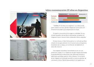Libro conmemorativo 25 años en Argentina
	

Babyboomers	

Generación X	

Generación Y

Formato
Diseño
Contenido
Audiencia
“ODEBRECHT, 25 Años en la Argentina” es un libro de alta
gama creado en el marco del Plan Integral de Comunicación 25º
Aniversario de la labor que la Organización en el país.
El impacto comunicativo de la imagen es invaluable. Por eso,
el estilo fotográfico de este libro es documental: se expresa con
imágenes lo que se narra en textos, destacados, lemas y epígrafes.
De esta manera, el libro ha buscado ser un vehículo que lleva
al lector el concepto editorial: el ser humano como protagonista,
el producto de su trabajo y la contribución de Odebrecht al
desarrollo nacional.
Son imágenes naturalistas, transmitiendo acción con una
producción cuidada. En su mayoría son de gran tamaño para exaltar
la grandiosidad de las realizaciones, pero alternando formatos y
planos para que el libro gane en ritmo y atractivo. Con la fuerza
de las imágenes se ha buscado transmitir un entorno optimista, de
crecimiento y futuro. Para los boomers/Gen X´s el orgullo de sus

26

 