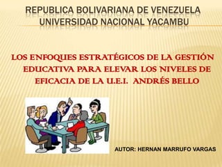 REPUBLICA BOLIVARIANA DE VENEZUELA
UNIVERSIDAD NACIONAL YACAMBU
LOS ENFOQUES ESTRATÉGICOS DE LA GESTIÓN
EDUCATIVA PARA ELEVAR LOS NIVELES DE
EFICACIA DE LA U.E.I. ANDRÉS BELLO
AUTOR: HERNAN MARRUFO VARGAS
 