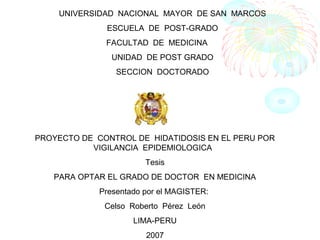UNIVERSIDAD NACIONAL MAYOR DE SAN MARCOS
ESCUELA DE POST-GRADO
FACULTAD DE MEDICINA
UNIDAD DE POST GRADO
SECCION DOCTORADO

PROYECTO DE CONTROL DE HIDATIDOSIS EN EL PERU POR
VIGILANCIA EPIDEMIOLOGICA
Tesis
PARA OPTAR EL GRADO DE DOCTOR EN MEDICINA
Presentado por el MAGISTER:
Celso Roberto Pérez León
LIMA-PERU
2007

 