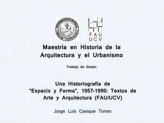 Maestría en Historia de la
Arquitectura y el Urbanismo
Trabajo de Grado:
Una Historiografía de
“Espacio y Forma”, 1957-1990: Textos de
Arte y Arquitectura (FAU/UCV)
Jorge Luis Casique Torres
 