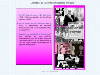 • En 1964 llega al poder el Dr. Raúl Leoni
(1905-1972) como ganador de las difíciles
elecciones del 63.
• AD se dividió en dos ocasiones (MIR y
PRIN). El Movimiento de Izquierda
Revolucionaria MIR ahora acompaña al PCV
en las guerrillas.
• Su gobierno se autodefinió de “amplia base”
para significar en una coalición
gubernamental entre AD, el FND de Arturo
Uslar Pietri (1906-2001), los medinistas y la
URD de Jóvito Villalba (1908-1989) por la
izquierda democrática.
La Historia de su Contexto Geográfico Temporal
Jorge Luis Casique Torres
 