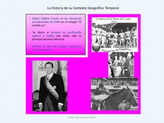 • Rafael Caldera triunfa en las elecciones
presidenciales de 1968 con el eslogan "El
cambio va“.
• Se aboca al proceso de pacificación
política y militar que había sido su
principal promesa electoral.
• Vuelven la vida civil la gran mayoría de
los “insurrectos”.
La Historia de su Contexto Geográfico Temporal
Jorge Luis Casique Torres
 