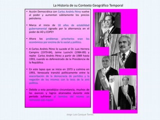 • Acción Democrática con Carlos Andrés Pérez vuelve
al poder y aumentan súbitamente los precios
petroleros.
• Marca el inicio de 18 años de estabilidad
gubernamental signado por la alternancia en el
poder de AD y COPEY
• Ahora los problemas prioritarios eran los
económicos por encima de lo social y político.
• A Carlos Andrés Pérez lo sucede el Dr. Luis Herrera
Campins (1979-84), Jaime Lusinchi (1984-89) y
repite Carlos Andrés Pérez a partir de 1989 hasta
1993, cuando es defenestrado de la Presidencia de
la República.
• En este lapso que se inicia en 1973 y culmina en
1993, Venezuela transitó políticamente entre la
exacerbación de la democracia de partidos y la
negación de los mismos con la tesis de la anti
política.
• Debida a esta paradójica circunstancia, muchos de
las avances y logros alcanzados durante este
período sufrieron al termino del mismo un
retroceso aún mayor.
La Historia de su Contexto Geográfico Temporal
Jorge Luis Casique Torres
 