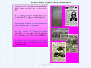 • La pacificación e incorporación a la vida pública
de los grupos guerrilleros que se alzaron en los
60.
• El nuevo Código Civil y los derechos de la mujer;
se promulga la Ley Orgánica del Poder Judicial.
• Se implanta el programa de ajuste económico de
1989, conocido como "El Paquetazo
• Los dos intentos de Golpes de Estado,
ejecutados por una logia militar de izquierda
comandada por Hugo Chávez Frías (1954-2013) .
• Se destituyó al primer presidente de la república
en ejercicio por un caso de mal uso de la
"partida secreta".
La Historia de su Contexto Geográfico Temporal
Jorge Luis Casique Torres
 