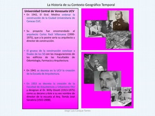 Universidad Central de Venezuela UCV
• En 1942, El Gral. Medina ordenar la
construcción de la Ciudad Universitaria de
Caracas CUC.
• Su proyecto fue encomendado al
arquitecto Carlos Raúl Villanueva (1900-
1975), que a la postre sería su arquitecto y
director de construcción.
• El grueso de la construcción concluye a
finales de los 50 con las inauguraciones de
los edificios de las Facultades de
Odontología, Farmacia y Arquitectura.
• En 1941 se decreta en la UCV la creación
de la Escuela de Arquitectura.
• En 1953 se decreta la creación de la
Facultad de Arquitectura y Urbanismo FAU
y designan al Dr. Willy Ossott (1913-1975)
como su decano y éste a su vez nombre de
director de la escuela al Arq. Tomás José
Sanabria (1922-2008).
La Historia de su Contexto Geográfico Temporal
Jorge Luis Casique Torres
 