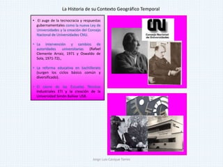 • El auge de la tecnocracia y respuestas
gubernamentales como la nueva Ley de
Universidades y la creación del Consejo
Nacional de Universidades CNU.
• La intervención y cambios de
autoridades universitarias (Rafael
Clemente Arraiz, 1971 y Oswaldo de
Sola, 1971-72).,
• La reforma educativa en bachillerato
(surgen los ciclos básico común y
diversificado).
• El cierre de las Escuelas Técnicas
Industriales ETI y la creación de la
Universidad Simón Bolívar USB.
La Historia de su Contexto Geográfico Temporal
Jorge Luis Casique Torres
 