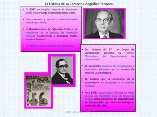 • En 1962 es elegido decano el arquitecto
Víctor Fossi y luego es reelegido hasta 1968.
• Fossi continua y acentúa la transformación
iniciada por Ferris.
• el Departamento de Extensión Cultural se
transforma en la División de Extensión
Cultural, manteniendo a Granados Valdés
como su director.
• En 1967 se crea el Instituto de Urbanismo.
• En febrero del 67, el Depto. de
Composición presenta su informe
“Estructura del Departamento de
Composición”.
• Se denuncian ausencia de investigación e
involución educativa en la manera de
impartir la arquitectura.
• Se destaca que la enseñanza de la
arquitectura no respondía a la realidad
nacional.
• Para 1968, Oscar Carpio Méndez es electo
decano de inmediato crea un Grupo de
Trabajo como ampliación del Departamento
de Composición que inicia su trabajo en
enero del año 1968.
La Historia de su Contexto Geográfico Temporal
Jorge Luis Casique Torres
 