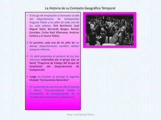 • El Grupo de Ampliación lo formaron el jefe
del Departamento de Composición
Augusto Tobito y los jefes de cada uno de
los siete talleres: Dirk Bornhorst, José
Miguel Galia, Bernardo Borges, Ramón
González, Carlos Raúl Villanueva, Américo
Faillace y el mismo Tobito.
• En paralelo, cada uno de los jefes de los
demás departamentos también debían
preparar informe.
• En abril presentan el primero de los tres
informes redactados por el grupo que se
llamó "Programa de trabajo del Grupo de
Ampliación del Departamento de
Composición.
• Luego en Octubre se entrega el segundo
titulado "Conclusiones Generales“.
• En noviembre de ese mismo año el tercero
y último "Consideraciones Finales y
Proposición de Reorganización de la
Facultad de Arquitectura y Urbanismo".
La Historia de su Contexto Geográfico Temporal
Jorge Luis Casique Torres
 