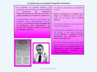 • En la práctica: Las unidades didácticas se
encargarían de los estudios de pregrado hasta
la graduación del arquitecto,
independientemente y a pesar de la unicidad e
institucionalidad de la facultad de arquitectura.
• La especialización posterior y los estudios de
postgrado serían responsabilidad de dos
institutos, el Instituto de Diseño encargado de
la investigación sobre edificaciones y el
Instituto de Urbanismo referido al estudio de
los problemas urbanos.
• Las clases de arquitectura se reanudaron
en 1971
• Nuevas autoridades son escogidas para
dirigir a la FAU/UCV, Eduardo Castillo,
quien será el Decano por el período
1972-75.
• Se declaró el carácter experimental de la
Escuela de Arquitectura.
• En 1974 entra en vigencia un nuevo plan
de estudios y una nueva estructura
docente basada en unidades docentes
horizontales que sustituyeron a los
talleres de composición.
• En el 75 se crea el Instituto de Desarrollo
Experimental de la Construcción IDEC,
quien junto al ya fundado Instituto de
Urbanismo IU, serían los encargados de
ofrecer postgrados y contratar a sus
propios investigadores.
La Historia de su Contexto Geográfico Temporal
Jorge Luis Casique Torres
 