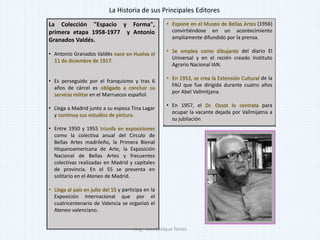• Expone en el Museo de Bellas Artes (1956)
convirtiéndose en un acontecimiento
ampliamente difundido por la prensa.
• Se emplea como dibujante del diario El
Universal y en el recién creado Instituto
Agrario Nacional IAN.
• En 1953, se crea la Extensión Cultural de la
FAU que fue dirigida durante cuatro años
por Abel Vallmitjana.
• En 1957, el Dr. Ossot lo contrata para
ocupar la vacante dejada por Vallmijatna a
su jubilación
La Colección "Espacio y Forma",
primera etapa 1958-1977 y Antonio
Granados Valdés.
• Antonio Granados Valdés nace en Huelva el
11 de diciembre de 1917.
• Es perseguido por el franquismo y tras 6
años de cárcel es obligado a concluir su
servicio militar en el Marruecos español.
• Llega a Madrid junto a su esposa Tina Lagar
y continua sus estudios de pintura.
• Entre 1950 y 1955 triunfa en exposiciones
como la colectiva anual del Circulo de
Bellas Artes madrileño, la Primera Bienal
Hispanoamericana de Arte, la Exposición
Nacional de Bellas Artes y frecuentes
colectivas realizadas en Madrid y capitales
de provincia. En el 55 se presenta en
solitario en el Ateneo de Madrid.
• Llega al país en julio del 55 y participa en la
Exposición Internacional que por el
cuatricentenario de Valencia se organizó el
Ateneo valenciano.
La Historia de sus Principales Editores
Jorge Luis Casique Torres
 