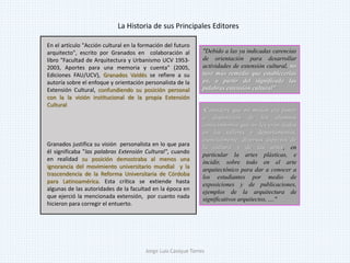 "Consideré que mi misión era poner
a disposición de los alumnos
conocimientos que no les eran dados
en los talleres y departamentos,
esencialmente, diversos aspectos de
la cultura y de las artes, en
particular la artes plásticas, e
incidir, sobre todo en el arte
arquitectónico para dar a conocer a
los estudiantes por medio de
exposiciones y de publicaciones,
ejemplos de la arquitectura de
significativos arquitectos, ...."
En el artículo "Acción cultural en la formación del futuro
arquitecto", escrito por Granados en colaboración al
libro "Facultad de Arquitectura y Urbanismo UCV 1953-
2003, Aportes para una memoria y cuenta" (2005,
Ediciones FAU/UCV), Granados Valdés se refiere a su
autoría sobre el enfoque y orientación personalista de la
Extensión Cultural, confundiendo su posición personal
con la la visión institucional de la propia Extensión
Cultural
Granados justifica su visión personalista en lo que para
él significaba "las palabras Extensión Cultural", cuando
en realidad su posición demostraba al menos una
ignorancia del movimiento universitario mundial y la
trascendencia de la Reforma Universitaria de Córdoba
para Latinoamérica. Esta crítica se extiende hasta
algunas de las autoridades de la facultad en la época en
que ejerció la mencionada extensión, por cuanto nada
hicieron para corregir el entuerto.
"Debido a las ya indicadas carencias
de orientación para desarrollar
actividades de extensión cultural, no
tuve más remedio que establecerlas
yo, a partir del significado las
palabras extensión cultural"
La Historia de sus Principales Editores
Jorge Luis Casique Torres
 