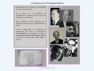 • Coincidiendo con su ingreso, es inaugurada
la nueva sede de la FAU.
• En la parte sur se localizaron las
dependencias culturales como las salas de
exposición y el auditorio.
• Estos ambientes fueron asignados a la
Extensión Cultural para su administración y
cuido.
• Para su inauguración en el Auditorio se
organizaron dos ciclos de conferencias,
correspondiendo el primero de ellos a
charlas sobre la pasión de Granados Valdés,
la pintura. El otro ciclo trató sobre la
música.
La Historia de sus Principales Editores
Jorge Luis Casique Torres
 