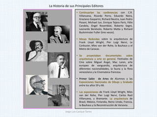 • Continuarían las conferencias con C.R.
Villanueva, Ricardo Porro, Eduardo Neira,
Graziano Gasparini, Richard Neutra, Juan Pedro
Posani, Michael Jun, Enrique Tejera París, Félix
Candela, Ángel Rosemblat, Roberto Segre,
Leonardo Benévolo, Roberto Matta y Richard
Buckminster Fuller (tres veces).
• Mesas Redondas sobre la arquitectura de
Frank Lloyd Wright, Pier Luigi Nervi, Le
Corbusier, Mies van der Rohe, la Bauhaus y el
Metro de Caracas.
• Se proyectaban documentales sobre
arquitectura y arte en general. Festivales de
Cine sobre Miguel Ángel, Mac Laren, arte
europeo de vanguardia, arquitectura de
diferentes nacionalidades, la fauna y la flora
venezolana y la Cinemateca francesa.
• Primer Salón de Artes de Alumnos y las
Exposiciones Nacionales de Dibujo y Grabado
entre los años 59 y 66.
• Las exposiciones de Frank Lloyd Wright, Mies
van der Rohe, Pier Luigi Nervi, Carlos Raúl
Villanueva, y Bramante. La arquitectura de
Brasil, México, Finlandia, Reino Unido, Francia,
la Bauhaus y la Reconstrucción de Varsovia.
La Historia de sus Principales Editores
Jorge Luis Casique Torres
 