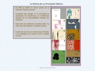 • En 1958 se publica el primer número de la
Colección "Espacio y Forma“.
• Concebido para divulgar en la comunidad de
estudiantes de arquitectura, las conferencias
dictadas por las personalidades invitadas por
Granados.
• Estos ciclos de conferencias versaban sobre las
artes, bien sean plásticas, musicales o poesía.
• A partir de ese año, las charlas fueron limitadas
a ser publicadas en la revista "Punto", fundada
en el 61.
La Historia de sus Principales Editores
Jorge Luis Casique Torres
 