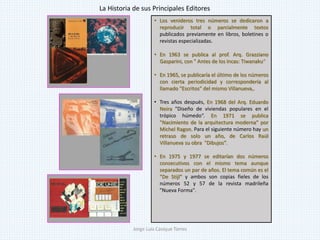 • Los venideros tres números se dedicaron a
reproducir total o parcialmente textos
publicados previamente en libros, boletines o
revistas especializadas.
• En 1963 se publica al prof. Arq. Grazziano
Gasparini, con " Antes de los Incas: Tiwanaku“
• En 1965, se publicaría el último de los números
con cierta periodicidad y correspondería al
llamado "Escritos" del mismo Villanueva,.
• Tres años después, En 1968 del Arq. Eduardo
Neira "Diseño de viviendas populares en el
trópico húmedo“. En 1971 se publica
"Nacimiento de la arquitectura moderna“ por
Michel Ragon. Para el siguiente número hay un
retraso de solo un año, de Carlos Raúl
Villanueva su obra "Dibujos”.
• En 1975 y 1977 se editarían dos números
consecutivos con el mismo tema aunque
separados un par de años. El tema común es el
"De Stijl" y ambos son copias fieles de los
números 52 y 57 de la revista madrileña
"Nueva Forma".
La Historia de sus Principales Editores
Jorge Luis Casique Torres
 