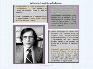 • En 1976 se crea el Centro de Información y
Documentación CID que absorbe a la
División de Extensión Cultural y a todo su
personal.
• En 1978 y motivado por su mala relación con
el decano Faillace, Granados decide jubilarse
y regresar a su natal España.
.... lo cual cesó al ser elegido decano
Américo Faillace, quien nada más
hacerse cargo del decanato me exigió
que solicitara la jubilación.
Posiblemente le estorbábamos los dos
docentes nos ocupábamos de la
indicada labor de extensión cultural,
porque él quería darle su toque
personal a dicha labor, y tenía la
persona para esto.
• Termina la más larga, más criticada pero
igualmente más fructífera etapa de
"Espacio y Forma", que se caracterizó
fundamentalmente por la gestión única
y personalista del prof. Antonio
Granados Valdés en su condición de
director de la División de Extensión
Cultural.
• No se puede independizar la historia de
la Colección "Espacio y Forma" de la
Historia de la vida de su 1er. editor
Antonio Granados Valdés, relación
historiográfica que según lo analizado
hasta este punto explica fielmente las
características de la publicación.
La Historia de sus Principales Editores
Jorge Luis Casique Torres
 
