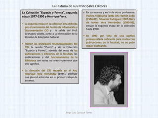 La Colección "Espacio y Forma", segunda
etapa 1977-1990 y Henrique Vera.
• La segunda etapa en la colección esta definida
por el nacimiento del Centro de Información y
Documentación CID y la salida del Prof.
Granados Valdés, junto a la eliminación de la
División de Extensión Cultural.
• Fueron las principales responsabilidades del
CID: la revista "Punto" y de la Colección
"Espacio y Forma", además del resto de las
publicaciones y ediciones de la facultad, las
publicaciones y del funcionamiento de la
Biblioteca con todas las tareas y personal que
ello significó.
• La dirección del CID recaería en el Arq.
Henrique Vera Hernández (1945), profesor
que plasmó esta idea en su primer trabajo de
ascenso.
• En sus manos y en la de otros profesores:
Paulina Villanueva (1981-84); Ramón León
(1984-87); Odoardo Rodríguez (1987-90) y
de nuevo Vera Hernández (1990-96),
estuvo la segunda etapa de la colección
hasta 1990.
• En 1990 por falta de una partida
presupuestaria suficiente para costear las
publicaciones de la facultad, no se pudo
seguir publicando.
La Historia de sus Principales Editores
Jorge Luis Casique Torres
 