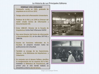 HENRIQUE VERA HERNANDEZ
• Caraqueño nacido en 1945, graduado de
arquitecto en la UCV en 1973.
• Testigo activo de la Renovación Universitaria
• Profesor de la FAU y en 1976 es Director del
recién creado Centro de Información y
Documentación CID.
• Entre 1984-87, Director de la Escuela de
Arquitectura Carlos Raúl Villanueva EACRV
• Dos veces Director del Centro de Información
y Documentación CID, en los años 1977-81 y
1990-96.
• Asume las funciones editoriales de la
facultad, se propone rescatar todas las
publicaciones de la facultad.
• También se encarga de las Exposiciones,
Salones y las Bibliotecas de Arquitectura y
Urbanismo.
• En conjunto con el decano Faillace, planifica
la reorganización de los espacios de la FAU,
trasladan la Biblioteca de Arquitectura, del
primer piso al sitio donde todavía se
encuentra y crea la sala de lectura.
La Historia de sus Principales Editores
Jorge Luis Casique Torres
 