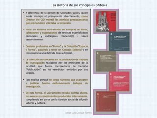 • A diferencia de la gestión de Granados Valdés, quien
jamás manejó el presupuesto directamente, como
Director del CID manejó las partidas presupuestarias
que previamente solicitaba al decanato.
• Inicia un sistema centralizado de compras de libros,
colecciones y suscripciones de revistas especializadas
nacionales y extranjeras, haciéndolo a veces
personalmente.
• Cambios profundos en "Punto" y la Colección "Espacio
y Forma", pasando a tener un Consejo Editorial y en
consecuencia una definida línea editorial.
• La colección se concentra en la publicación de trabajos
de investigación realizados por los profesores de la
facultad, que fueron merecedores de mención
"Publicación" en los veredictos emitidos por sus
jurados.
• Esto explica porqué los cinco números que alcanzaron
a publicar fueron exclusivamente trabajos de
investigación.
• De esta forma, el CID también llevaba puertas afuera,
los avances y conocimientos producidos internamente,
cumpliendo en parte con la función social de difundir
saberes y cultura.
La Historia de sus Principales Editores
Jorge Luis Casique Torres
 
