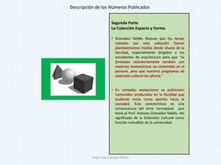 Segunda Parte
La Colección Espacio y Forma
• Granados Valdés dispuso que los temas
tratados por esta colección fueran
planteamientos traídos desde afuera de la
facultad, especialmente dirigidos a los
estudiantes de arquitectura para que "se
formasen voluntariamente también con
materias humanísticas no contenidas en el
pensum, pero que nuestros programas de
extensión cultural les ofrecía."
• En contadas excepciones se publicaron
contenidos producidos en la facultad que
pudieran verse como aportes hacia la
sociedad. Esta característica es una
consecuencia del error conceptual que
tenía el Prof. Antonio Granados Valdés, del
significado de la Extensión Cultural como
función ineludible de la universidad.
Descripción de los Números Publicados
Jorge Luis Casique Torres
 