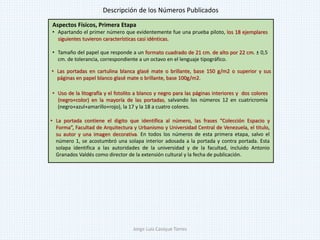 Aspectos Físicos, Primera Etapa
• Apartando el primer número que evidentemente fue una prueba piloto, los 18 ejemplares
siguientes tuvieron características casi idénticas.
• Tamaño del papel que responde a un formato cuadrado de 21 cm. de alto por 22 cm. ± 0,5
cm. de tolerancia, correspondiente a un octavo en el lenguaje tipográfico.
• Uso de la litografía y el fotolito a blanco y negro para las páginas interiores y dos colores
(negro+color) en la mayoría de las portadas, salvando los números 12 en cuatricromía
(negro+azul+amarillo+rojo), la 17 y la 18 a cuatro colores.
• Las portadas en cartulina blanca glasé mate o brillante, base 150 g/m2 o superior y sus
páginas en papel blanco glasé mate o brillante, base 100g/m2.
• La portada contiene el digito que identifica al número, las frases “Colección Espacio y
Forma”, Facultad de Arquitectura y Urbanismo y Universidad Central de Venezuela, el titulo,
su autor y una imagen decorativa. En todos los números de esta primera etapa, salvo el
número 1, se acostumbró una solapa interior adosada a la portada y contra portada. Esta
solapa identifica a las autoridades de la universidad y de la facultad, incluido Antonio
Granados Valdés como director de la extensión cultural y la fecha de publicación.
Descripción de los Números Publicados
Jorge Luis Casique Torres
 