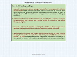 Aspectos Físicos, Segunda Etapa
• Se aprecia un esfuerzo en mantener la imagen que identificó a los ejemplares de la Colección
Espacio y Forma, en este sentido se conserva el formato y dimensiones de la primera etapa.
Esto se aprecia en el tamaño del papel que responde a un formato cuadrado de 21 cm. de
alto por 22 cm. ± 0,5 cm. de tolerancia, correspondiente a un octavo en el lenguaje
tipográfico.
• Todas las portadas en cartulina blanca de hilo mate, base 200 g/m2 o superior y sus páginas
en papel imprenta color cremoso, base 115g/m2, excepto en el número 22 que es Bond
blanco, base 90g/m2.
• En cuanto a la técnica de impresión fue la litografía y fotolito, en blanco y negro para las
páginas de todos los números y a un color con acabado mate en todas las portadas.
• La portada a un mismo color, lleva el digito que identifica al número, las frases “Colección
Espacio y Forma”, Facultad de Arquitectura y Urbanismo y Universidad Central de Venezuela,
el titulo y su autor pero siempre guardando exactamente la misma ubicación y estilo, la
contraportada no contiene información ninguna y desaparecen en ambas caras las solapas.
Descripción de los Números Publicados
Jorge Luis Casique Torres
 