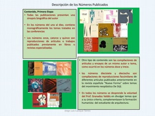 Contenido, Primera Etapa
• Todas las publicaciones presentan una
sinopsis biográfica del autor
• En los números del uno al diez, contiene
monográficamente los temas tratados en
las conferencias
• Los números once, catorce y quince son
reproducciones de artículos o trabajos
publicados previamente en libros o
revistas especializadas.
• Otro tipo de contenido son las compilaciones de
artículos y ensayos de un mismo autor o tema,
como ocurrió en los números doce y trece.
• los números diecisiete y dieciocho son
compilaciones de reproducciones facsimilares de
diferentes artículos publicados anteriormente en
la revista española "Nueva Forma" sobre temas
del movimiento neoplástico De Stijl.
• En todos los números se desprende la voluntad
del Prof. Granados Valdés en divulgar temas que
a su único criterio, complementasen la formación
humanista del estudiante de arquitectura.
Descripción de los Números Publicados
Jorge Luis Casique Torres
 