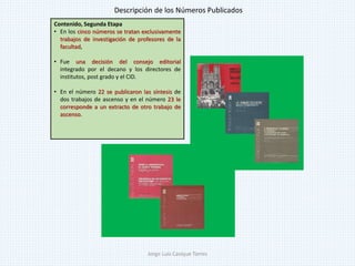 Contenido, Segunda Etapa
• En los cinco números se tratan exclusivamente
trabajos de investigación de profesores de la
facultad,
• Fue una decisión del consejo editorial
integrado por el decano y los directores de
institutos, post grado y el CID.
• En el número 22 se publicaron las síntesis de
dos trabajos de ascenso y en el número 23 le
corresponde a un extracto de otro trabajo de
ascenso.
Descripción de los Números Publicados
Jorge Luis Casique Torres
 