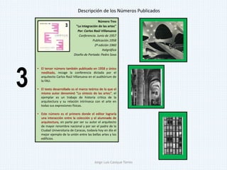 Número Tres
"La integración de las artes"
Por: Carlos Raúl Villanueva
Conferencia. Junio de 1957
Publicación.1958
2ª edición 1960
Italgráfica
Diseño de Portada: Pedro Sosa
• El tercer número también publicado en 1958 y único
reeditado, recoge la conferencia dictada por el
arquitecto Carlos Raúl Villanueva en el auditórium de
la FAU.
• El texto desarrollado es el marco teórico de lo que el
mismo autor denominó "La síntesis de las artes", el
ejemplar es un trabajo de historia critica de la
arquitectura y su relación intrínseca con el arte en
todas sus expresiones físicas.
• Este número es el primero donde el editor lograría
una interacción entre la colección y el alumnado de
arquitectura, en parte por ser su autor el arquitecto
de mayor renombre nacional y por ser el padre de la
Ciudad Universitaria de Caracas, todavía hoy en día el
mejor ejemplo de la unión entre las bellas artes y los
edificios.
Descripción de los Números Publicados
3
Jorge Luis Casique Torres
 