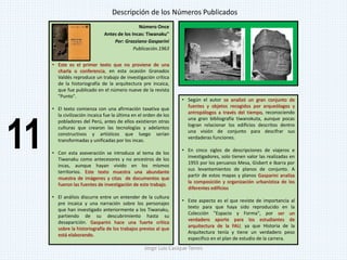 Número Once
Antes de los Incas: Tiwanaku"
Por: Grazziano Gasparini
Publicación.1963
• Este es el primer texto que no proviene de una
charla o conferencia, en esta ocasión Granados
Valdés reproduce un trabajo de investigación crítica
de la historiografía de la arquitectura pre incaica,
que fue publicado en el número nueve de la revista
"Punto".
• El texto comienza con una afirmación taxativa que
la civilización incaica fue la última en el orden de los
pobladores del Perú, antes de ellos existieron otras
culturas que crearon las tecnologías y adelantos
constructivos y artísticos que luego serían
transformadas y unificadas por los incas.
• Con esta aseveración se introduce al tema de los
Tiwanaku como antecesores y no ancestros de los
incas, aunque hayan vivido en los mismos
territorios. Este texto muestra una abundante
muestra de imágenes y citas de documentos que
fueron las fuentes de investigación de este trabajo.
• El análisis discurre entre un entender de la cultura
pre incaica y una narración sobre los personajes
que han investigado anteriormente a los Tiwanaku,
partiendo de su descubrimiento hasta su
desaparición. Gasparini hace una fuerte crítica
sobre la historiografía de los trabajos previos al que
está elaborando.
• Según el autor se analizó un gran conjunto de
fuentes y objetos recogidos por arqueólogos y
antropólogos a través del tiempo, reconociendo
una gran bibliografía tiwanokuta, aunque pocas
logran relacionar los edificios descritos dentro
una visión de conjunto para descifrar sus
verdaderas funciones.
• En cinco siglos de descripciones de viajeros e
investigadores, solo tienen valor las realizadas en
1955 por los peruanos Mesa, Gisbert e Ibarra por
sus levantamientos de planos de conjunto. A
partir de estos mapas y planos Gasparini analiza
la composición y organización urbanística de los
diferentes edificios
• Este aspecto es el que reviste de importancia al
texto para que haya sido reproducido en la
Colección "Espacio y Forma", por ser un
verdadero aporte para los estudiantes de
arquitectura de la FAU, ya que Historia de la
Arquitectura tenía y tiene un verdadero peso
especifico en el plan de estudio de la carrera.
Descripción de los Números Publicados
11
Jorge Luis Casique Torres
 