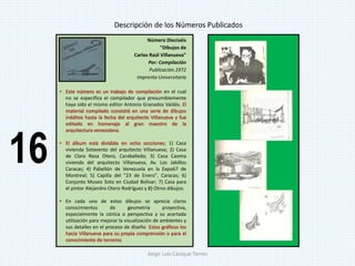 Número Dieciséis
"Dibujos de
Carlos Raúl Villanueva"
Por: Compilación
Publicación.1972
Imprenta Universitaria
• Este número es un trabajo de compilación en el cual
no se especifica el compilador que presumiblemente
haya sido el mismo editor Antonio Granados Valdés. El
material compilado consistió en una serie de dibujos
inéditos hasta la fecha del arquitecto Villanueva y fue
editado en homenaje al gran maestro de la
arquitectura venezolana.
• El álbum está dividido en ocho secciones: 1) Casa
vivienda Sotavento del arquitecto Villanueva; 2) Casa
de Clara Rosa Otero, Caraballeda; 3) Casa Caoma
vivienda del arquitecto Villanueva, Av. Los Jabillos
Caracas; 4) Pabellón de Venezuela en la Expo67 de
Montreal; 5) Capilla del "23 de Enero", Caracas; 6)
Conjunto Museo Soto en Ciudad Bolívar; 7) Casa para
el pintor Alejandro Otero Rodríguez y 8) Otros dibujos.
• En cada uno de estos dibujos se aprecia claros
conocimientos de geometría proyectiva,
especialmente la cónica o perspectiva y su acertada
utilización para mejorar la visualización de ambientes y
sus detalles en el proceso de diseño. Estos gráficos los
hacía Villanueva para su propia comprensión o para el
conocimiento de terceros
Descripción de los Números Publicados
16
Jorge Luis Casique Torres
 