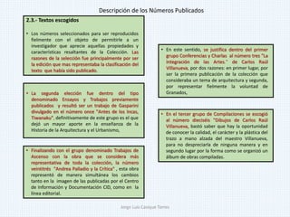 2.3.- Textos escogidos
• Los números seleccionados para ser reproducidos
fielmente con el objeto de permitirle a un
investigador que aprecie aquellas propiedades y
características resaltantes de la Colección. Las
razones de la selección fue principalmente por ser
la edición que mas representaba la clasificación del
texto que había sido publicado.
• La segunda elección fue dentro del tipo
denominado Ensayos y Trabajos previamente
publicados y resultó ser un trabajo de Gasparini
divulgado en el número once "Antes de los Incas,
Tiwanaku", definitivamente de este grupo es el que
dejó un mayor aporte en la enseñanza de la
Historia de la Arquitectura y el Urbanismo,
• En el tercer grupo de Compilaciones se escogió
al número dieciséis "Dibujos de Carlos Raúl
Villanueva, bastó saber que hay la oportunidad
de conocer la calidad, el carácter y la plástica del
trazo a mano alzada del maestro Villanueva,
para no despreciarla de ninguna manera y en
segundo lugar por la forma como se organizó un
álbum de obras compiladas.
• Finalizando con el grupo denominado Trabajos de
Ascenso con la obra que se considera más
representativa de toda la colección, la número
veintitrés "Andrea Palladio y la Crítica" , esta obra
representó de manera simultánea los cambios
tanto en la imagen de las publicadas por el Centro
de Información y Documentación CID, como en la
línea editorial.
• En este sentido, se justifica dentro del primer
grupo Conferencias y Charlas al número tres "La
Integración de las Artes." de Carlos Raúl
Villanueva, por dos razones: en primer lugar, por
ser la primera publicación de la colección que
consideraba un tema de arquitectura y segunda,
por representar fielmente la voluntad de
Granados,
Descripción de los Números Publicados
Jorge Luis Casique Torres
 
