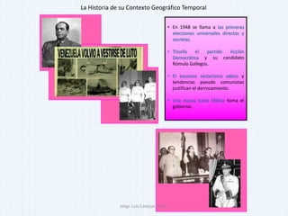 • En 1948 se llama a las primeras
elecciones universales directas y
secretas.
• Triunfa el partido Acción
Democrática y su candidato
Rómulo Gallegos.
• El excesivo sectarismo adeco y
tendencias pseudo comunistas
justifican el derrocamiento.
• Una nueva Junta Militar toma el
gobierno.
La Historia de su Contexto Geográfico Temporal
Jorge Luis Casique Torres
 